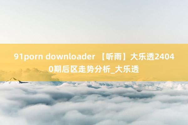 91porn downloader 【听雨】大乐透24040期后区走势分析_大乐透