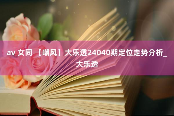 av 女同 【嘲风】大乐透24040期定位走势分析_大乐透