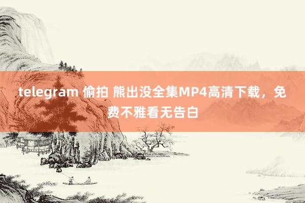 telegram 偷拍 熊出没全集MP4高清下载，免费不雅看无告白