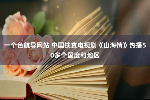 一个色航导网站 中国扶贫电视剧《山海情》热播50多个国度和地区