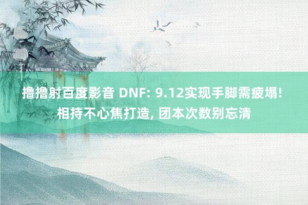 撸撸射百度影音 DNF: 9.12实现手脚需疲塌! 相持不心焦打造, 团本次数别忘清