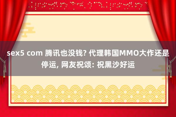 sex5 com 腾讯也没钱? 代理韩国MMO大作还是停运, 网友祝颂: 祝黑沙好运