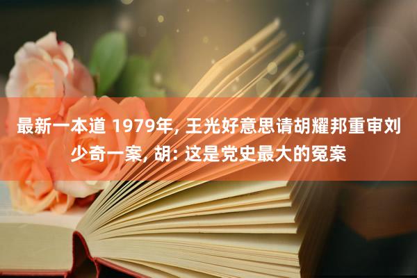 最新一本道 1979年, 王光好意思请胡耀邦重审刘少奇一案, 胡: 这是党史最大的冤案