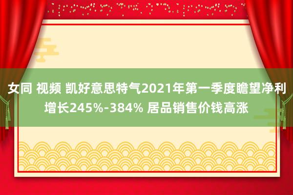 女同 视频 凯好意思特气2021年第一季度瞻望净利增长245%-384% 居品销售价钱高涨