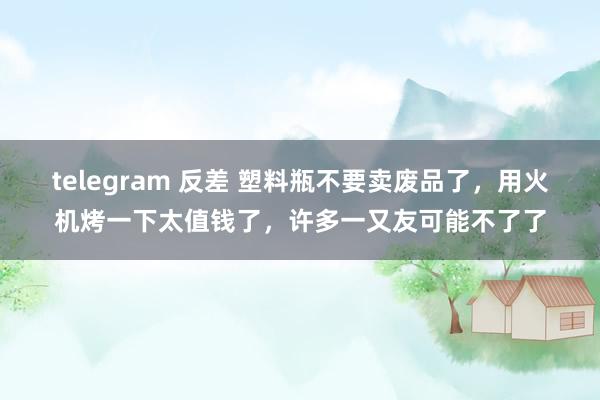 telegram 反差 塑料瓶不要卖废品了，用火机烤一下太值钱了，许多一又友可能不了了