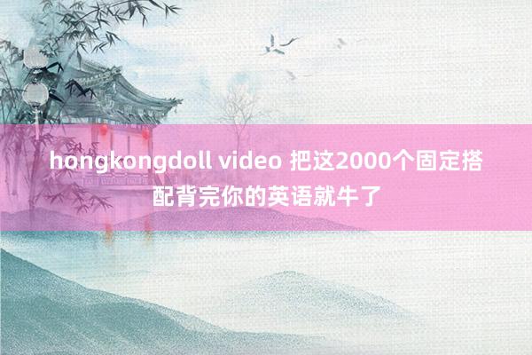 hongkongdoll video 把这2000个固定搭配背完你的英语就牛了