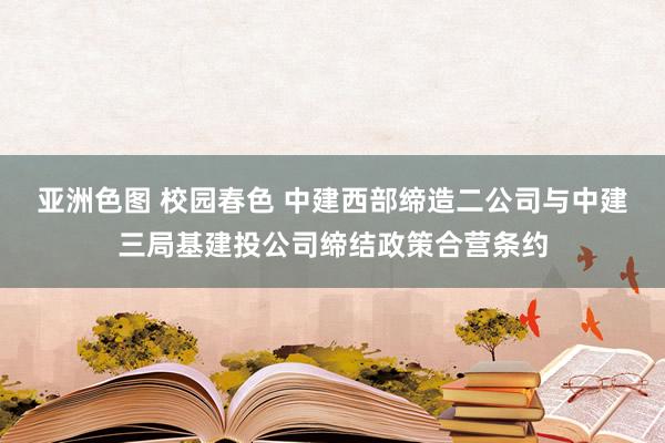 亚洲色图 校园春色 中建西部缔造二公司与中建三局基建投公司缔结政策合营条约