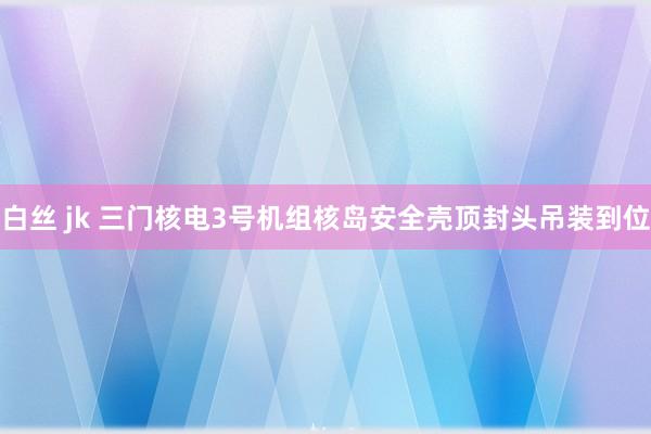 白丝 jk 三门核电3号机组核岛安全壳顶封头吊装到位