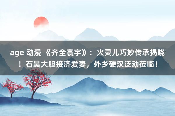 age 动漫 《齐全寰宇》：火灵儿巧妙传承揭晓！石昊大胆接济爱妻，外乡硬汉泛动莅临！