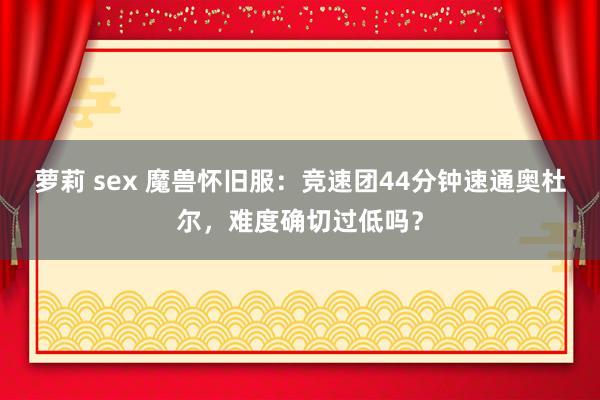 萝莉 sex 魔兽怀旧服：竞速团44分钟速通奥杜尔，难度确切过低吗？