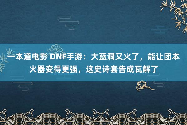 一本道电影 DNF手游：大蓝洞又火了，能让团本火器变得更强，这史诗套告成瓦解了