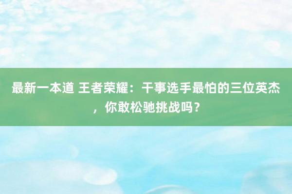 最新一本道 王者荣耀：干事选手最怕的三位英杰，你敢松驰挑战吗？