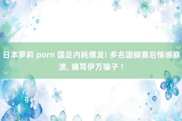 日本萝莉 porn 国足内耗爆发! 多名国脚赛后情感崩溃， 痛骂伊万骗子 !