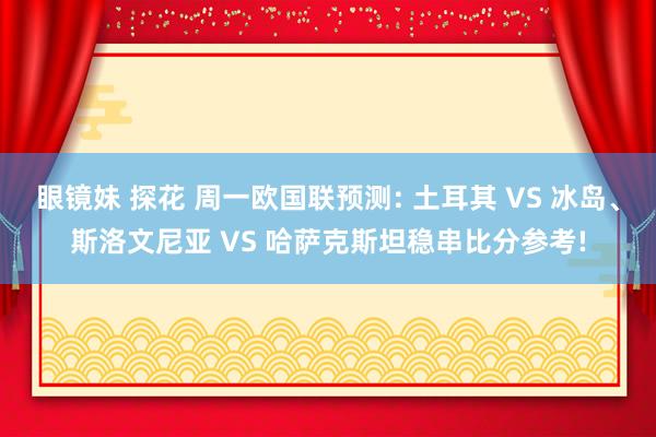 眼镜妹 探花 周一欧国联预测: 土耳其 VS 冰岛、斯洛文尼亚 VS 哈萨克斯坦稳串比分参考!