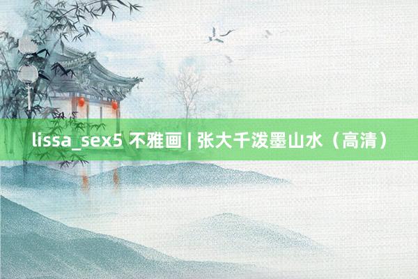 lissa_sex5 不雅画 | 张大千泼墨山水（高清）