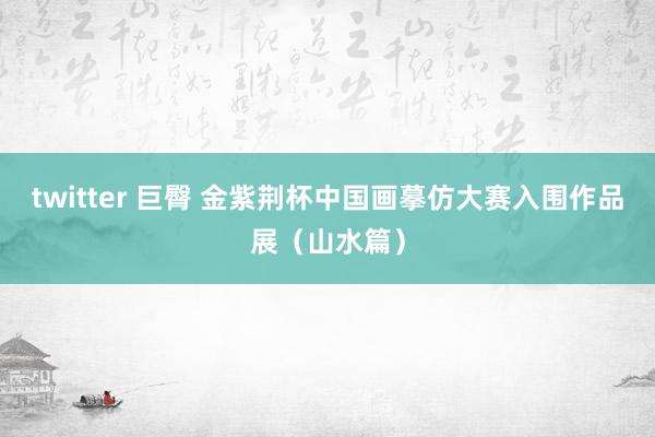 twitter 巨臀 金紫荆杯中国画摹仿大赛入围作品展（山水篇）