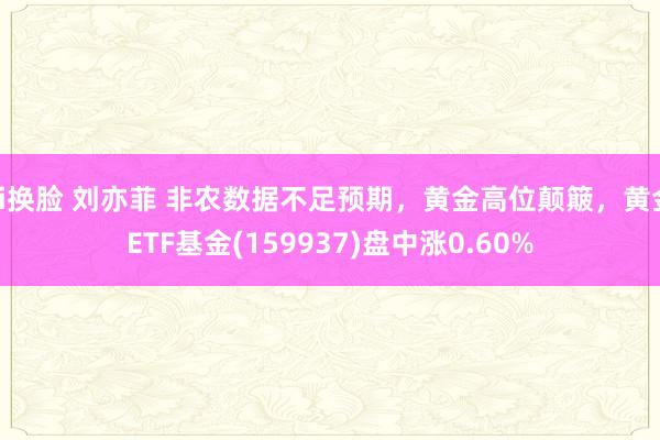 ai换脸 刘亦菲 非农数据不足预期，黄金高位颠簸，黄金ETF基金(159937)盘中涨0.60%