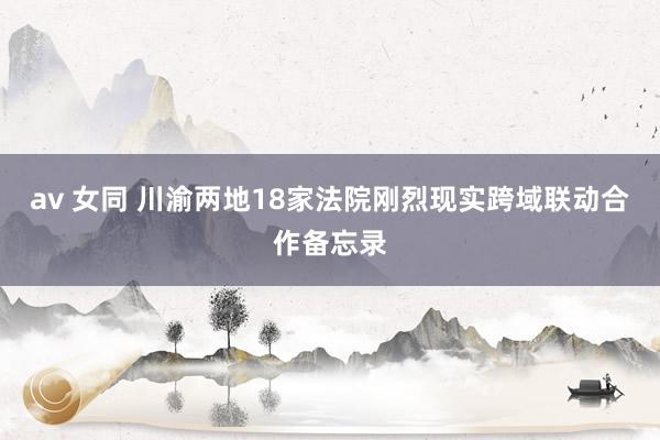 av 女同 川渝两地18家法院刚烈现实跨域联动合作备忘录