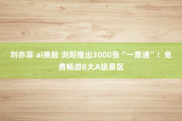 刘亦菲 ai换脸 浏阳推出3000张“一票通”！免费畅游8大A级景区