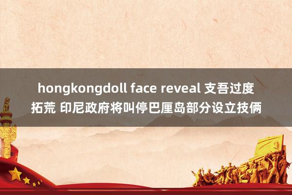 hongkongdoll face reveal 支吾过度拓荒 印尼政府将叫停巴厘岛部分设立技俩