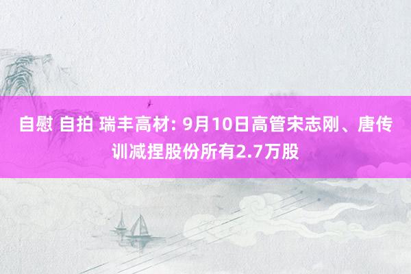 自慰 自拍 瑞丰高材: 9月10日高管宋志刚、唐传训减捏股份所有2.7万股