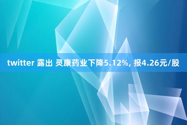 twitter 露出 灵康药业下降5.12%, 报4.26元/股