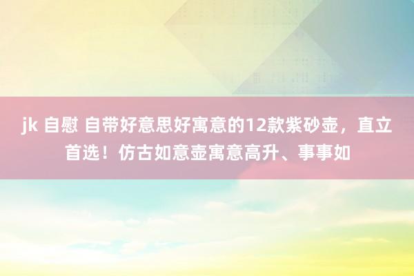 jk 自慰 自带好意思好寓意的12款紫砂壶，直立首选！仿古如意壶寓意高升、事事如