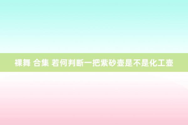 裸舞 合集 若何判断一把紫砂壶是不是化工壶