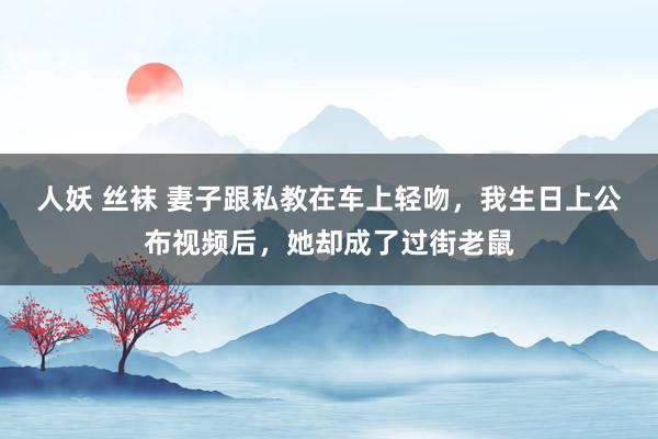 人妖 丝袜 妻子跟私教在车上轻吻，我生日上公布视频后，她却成了过街老鼠