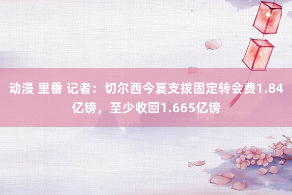 动漫 里番 记者：切尔西今夏支拨固定转会费1.84亿镑，至少收回1.665亿镑