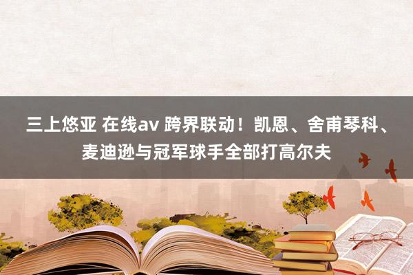 三上悠亚 在线av 跨界联动！凯恩、舍甫琴科、麦迪逊与冠军球手全部打高尔夫