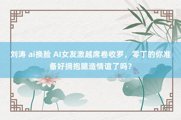 刘涛 ai换脸 AI女友激越席卷收罗，零丁的你准备好拥抱臆造情谊了吗？