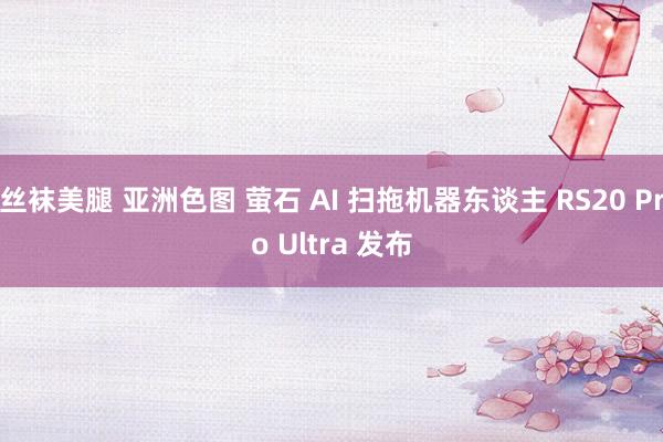 丝袜美腿 亚洲色图 萤石 AI 扫拖机器东谈主 RS20 Pro Ultra 发布