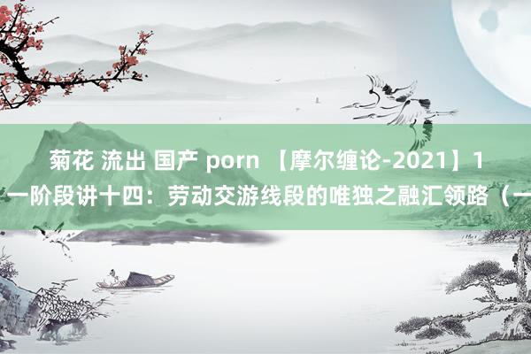 菊花 流出 国产 porn 【摩尔缠论-2021】14 一阶段讲十四：劳动交游线段的唯独之融汇领路（一）