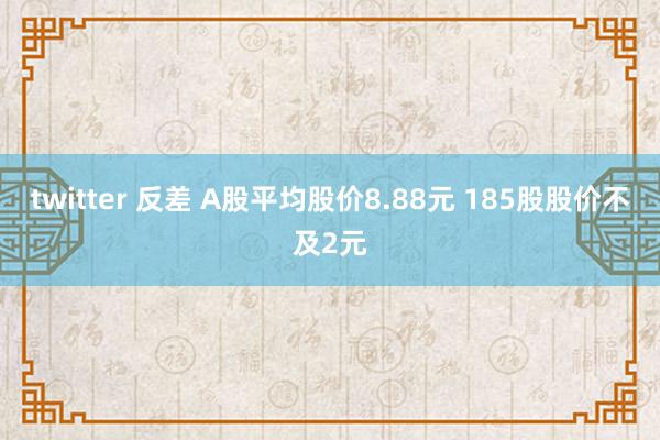 twitter 反差 A股平均股价8.88元 185股股价不及2元