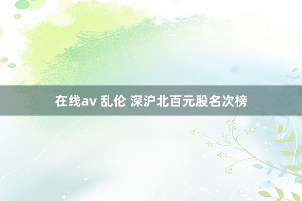 在线av 乱伦 深沪北百元股名次榜