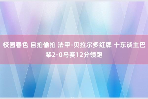 校园春色 自拍偷拍 法甲-贝拉尔多红牌 十东谈主巴黎2-0马赛12分领跑