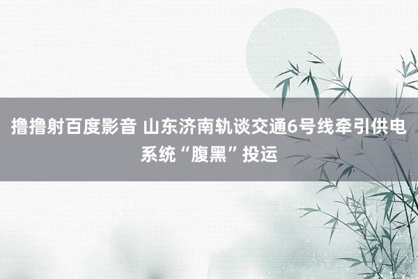 撸撸射百度影音 山东济南轨谈交通6号线牵引供电系统“腹黑”投运