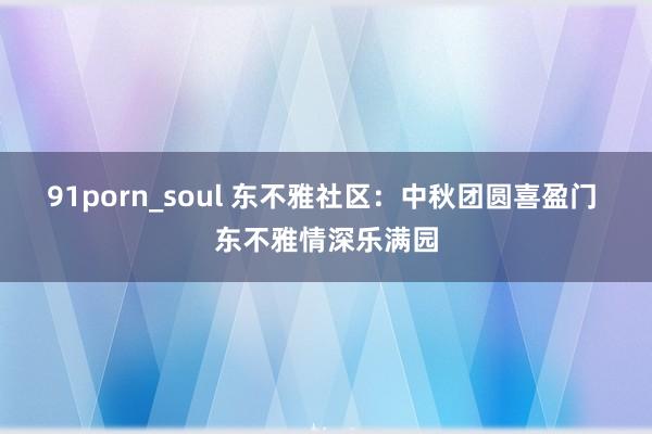 91porn_soul 东不雅社区：中秋团圆喜盈门 东不雅情深乐满园