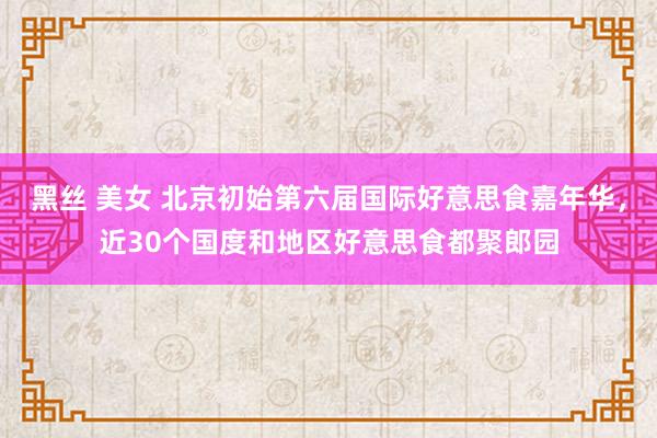 黑丝 美女 北京初始第六届国际好意思食嘉年华，近30个国度和地区好意思食都聚郎园