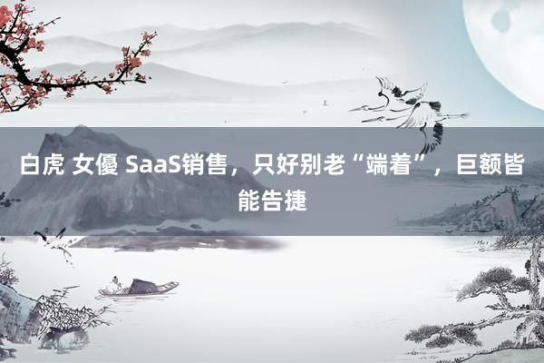 白虎 女優 SaaS销售，只好别老“端着”，巨额皆能告捷