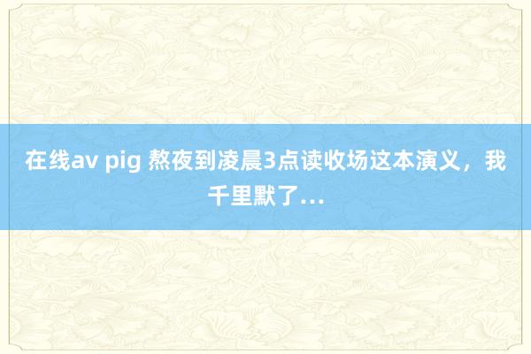 在线av pig 熬夜到凌晨3点读收场这本演义，我千里默了…