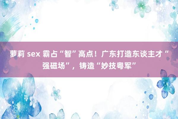 萝莉 sex 霸占“智”高点！广东打造东谈主才“强磁场”，铸造“妙技粤军”