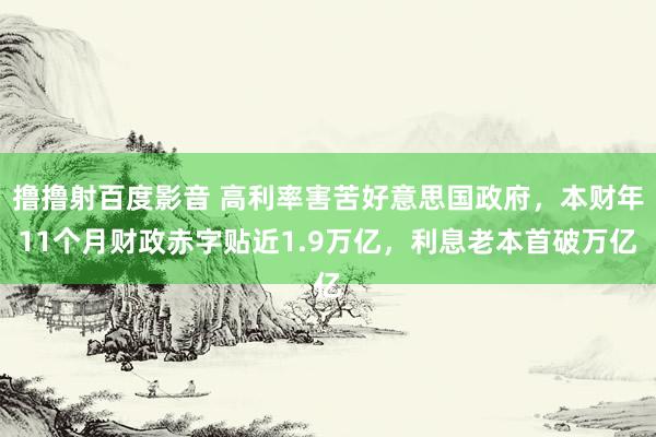 撸撸射百度影音 高利率害苦好意思国政府，本财年11个月财政赤字贴近1.9万亿，利息老本首破万亿