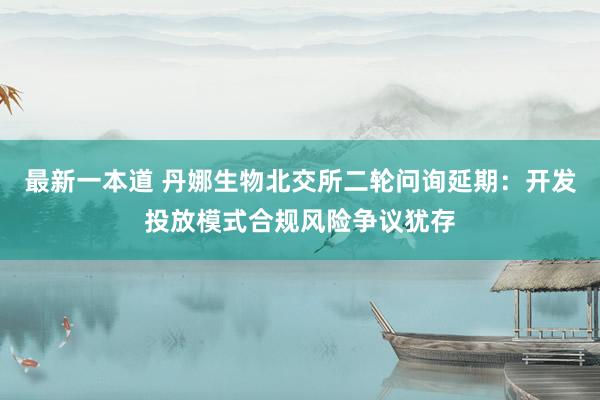 最新一本道 丹娜生物北交所二轮问询延期：开发投放模式合规风险争议犹存