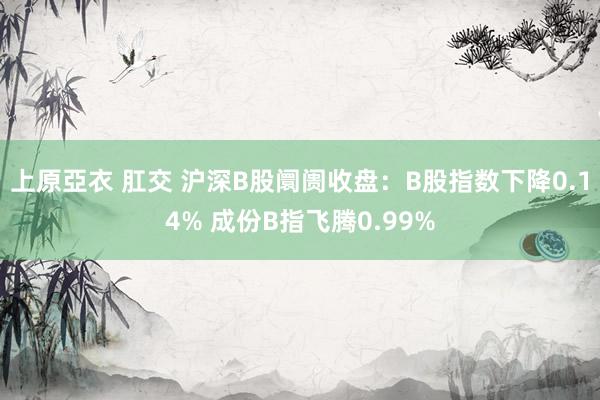 上原亞衣 肛交 沪深B股阛阓收盘：B股指数下降0.14% 成份B指飞腾0.99%