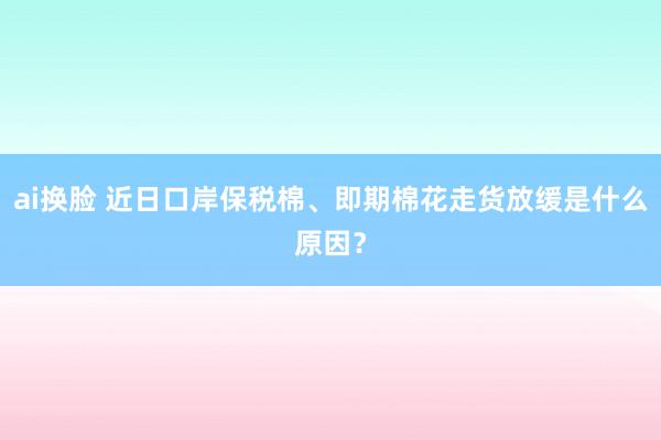 ai换脸 近日口岸保税棉、即期棉花走货放缓是什么原因？