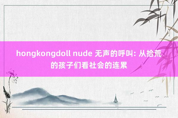 hongkongdoll nude 无声的呼叫: 从拾荒的孩子们看社会的连累