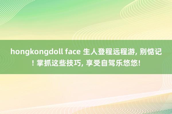 hongkongdoll face 生人登程远程游， 别惦记! 掌抓这些技巧， 享受自驾乐悠悠!