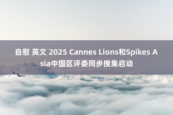 自慰 英文 2025 Cannes Lions和Spikes Asia中国区评委同步搜集启动